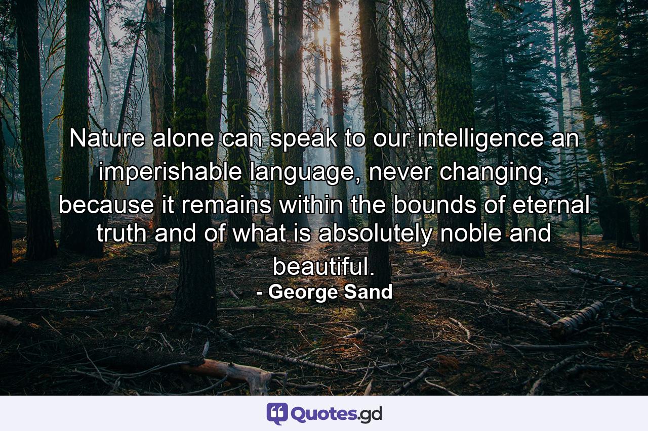 Nature alone can speak to our intelligence an imperishable language, never changing, because it remains within the bounds of eternal truth and of what is absolutely noble and beautiful. - Quote by George Sand