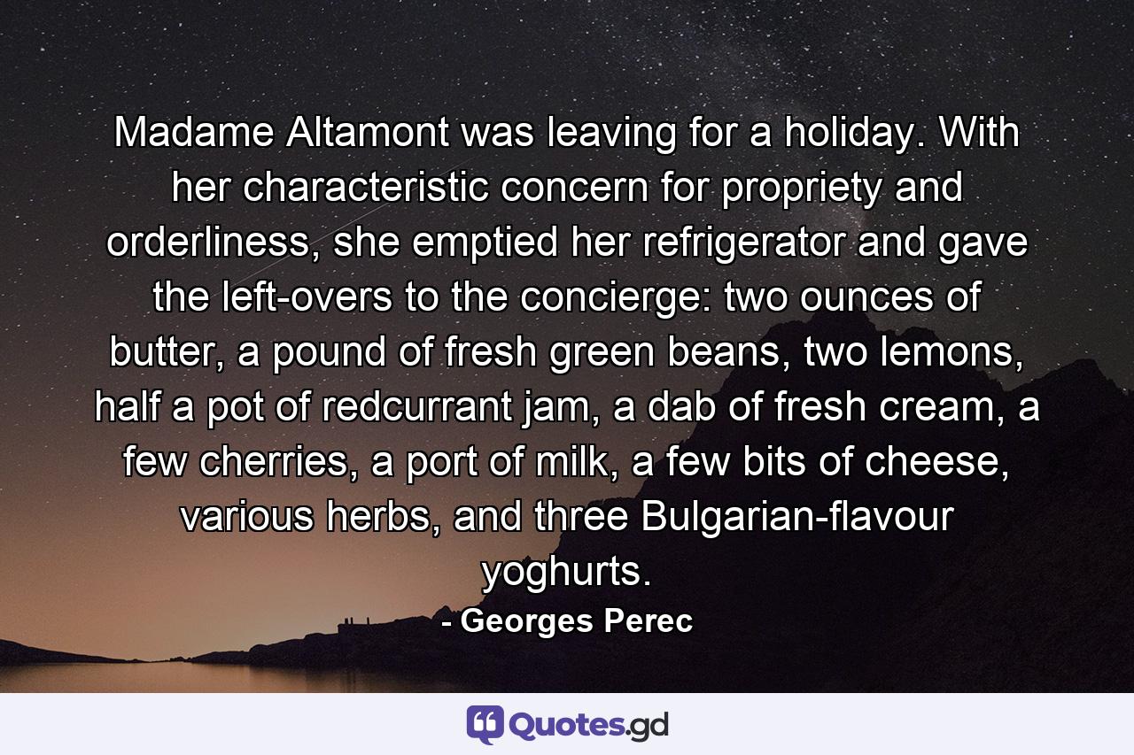 Madame Altamont was leaving for a holiday. With her characteristic concern for propriety and orderliness, she emptied her refrigerator and gave the left-overs to the concierge: two ounces of butter, a pound of fresh green beans, two lemons, half a pot of redcurrant jam, a dab of fresh cream, a few cherries, a port of milk, a few bits of cheese, various herbs, and three Bulgarian-flavour yoghurts. - Quote by Georges Perec