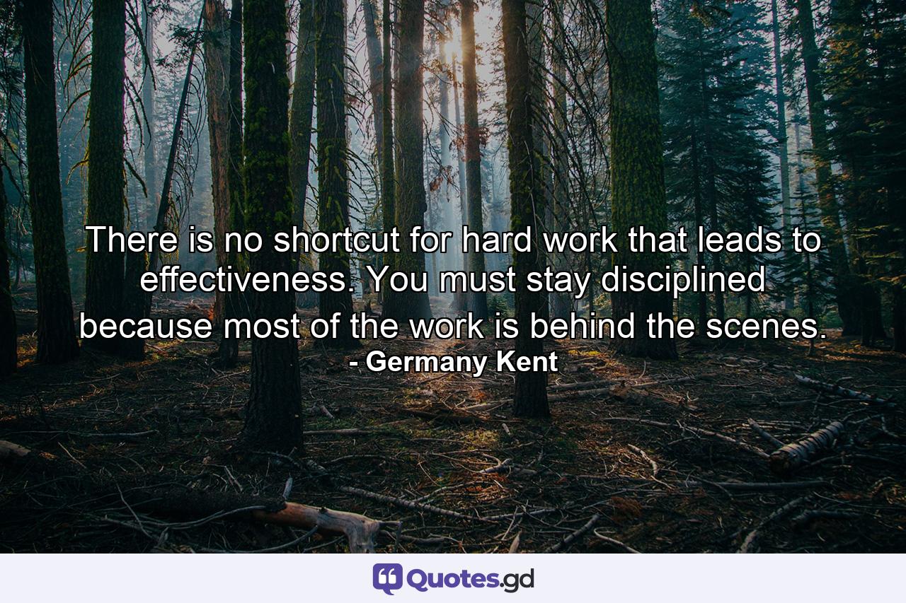 There is no shortcut for hard work that leads to effectiveness. You must stay disciplined because most of the work is behind the scenes. - Quote by Germany Kent