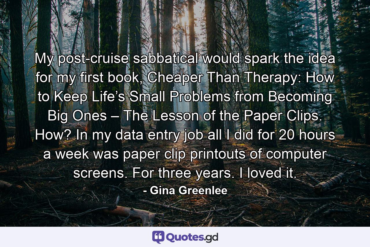 My post-cruise sabbatical would spark the idea for my first book, Cheaper Than Therapy: How to Keep Life’s Small Problems from Becoming Big Ones – The Lesson of the Paper Clips. How? In my data entry job all I did for 20 hours a week was paper clip printouts of computer screens. For three years. I loved it. - Quote by Gina Greenlee