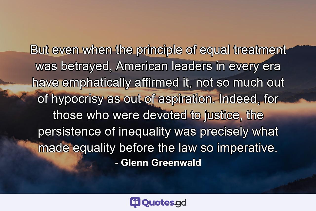 But even when the principle of equal treatment was betrayed, American leaders in every era have emphatically affirmed it, not so much out of hypocrisy as out of aspiration. Indeed, for those who were devoted to justice, the persistence of inequality was precisely what made equality before the law so imperative. - Quote by Glenn Greenwald