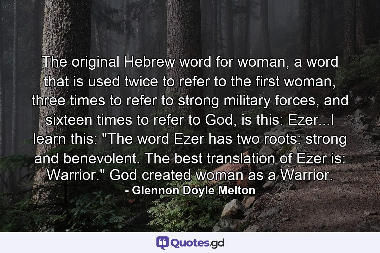 The original Hebrew word for woman, a word that is used twice to refer to the first woman, three times to refer to strong military forces, and sixteen times to refer to God, is this: Ezer...I learn this: 