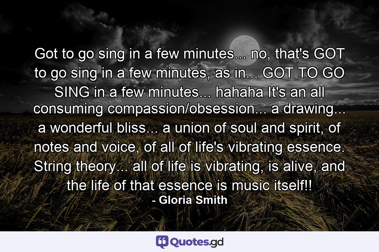 Got to go sing in a few minutes... no, that's GOT to go sing in a few minutes, as in... GOT TO GO SING in a few minutes... hahaha It's an all consuming compassion/obsession... a drawing... a wonderful bliss... a union of soul and spirit, of notes and voice, of all of life's vibrating essence. String theory... all of life is vibrating, is alive, and the life of that essence is music itself!! - Quote by Gloria Smith