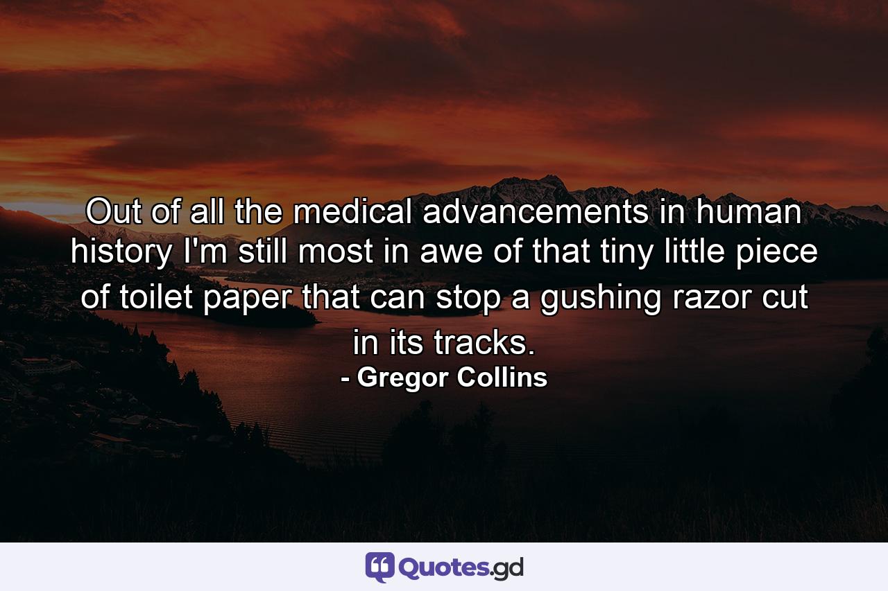 Out of all the medical advancements in human history I'm still most in awe of that tiny little piece of toilet paper that can stop a gushing razor cut in its tracks. - Quote by Gregor Collins