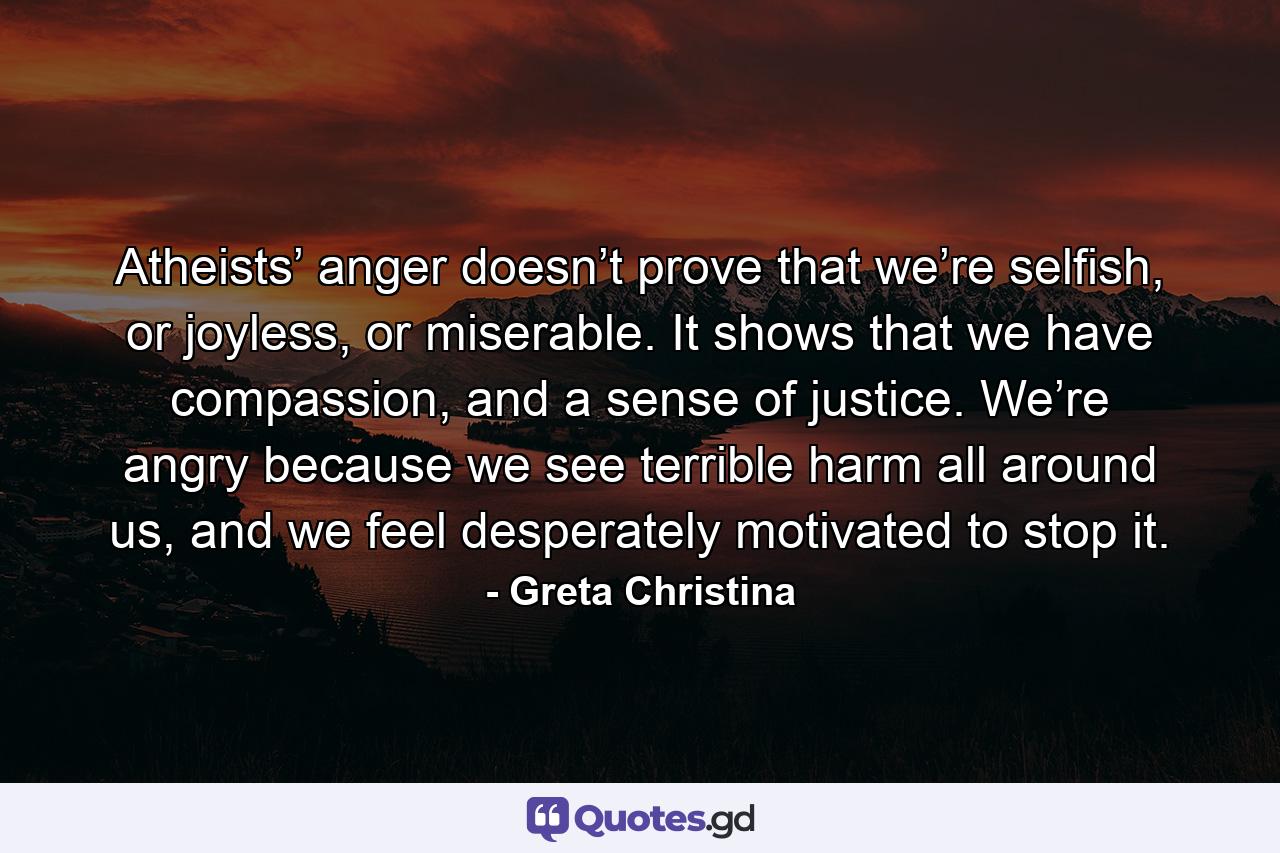 Atheists’ anger doesn’t prove that we’re selfish, or joyless, or miserable. It shows that we have compassion, and a sense of justice. We’re angry because we see terrible harm all around us, and we feel desperately motivated to stop it. - Quote by Greta Christina