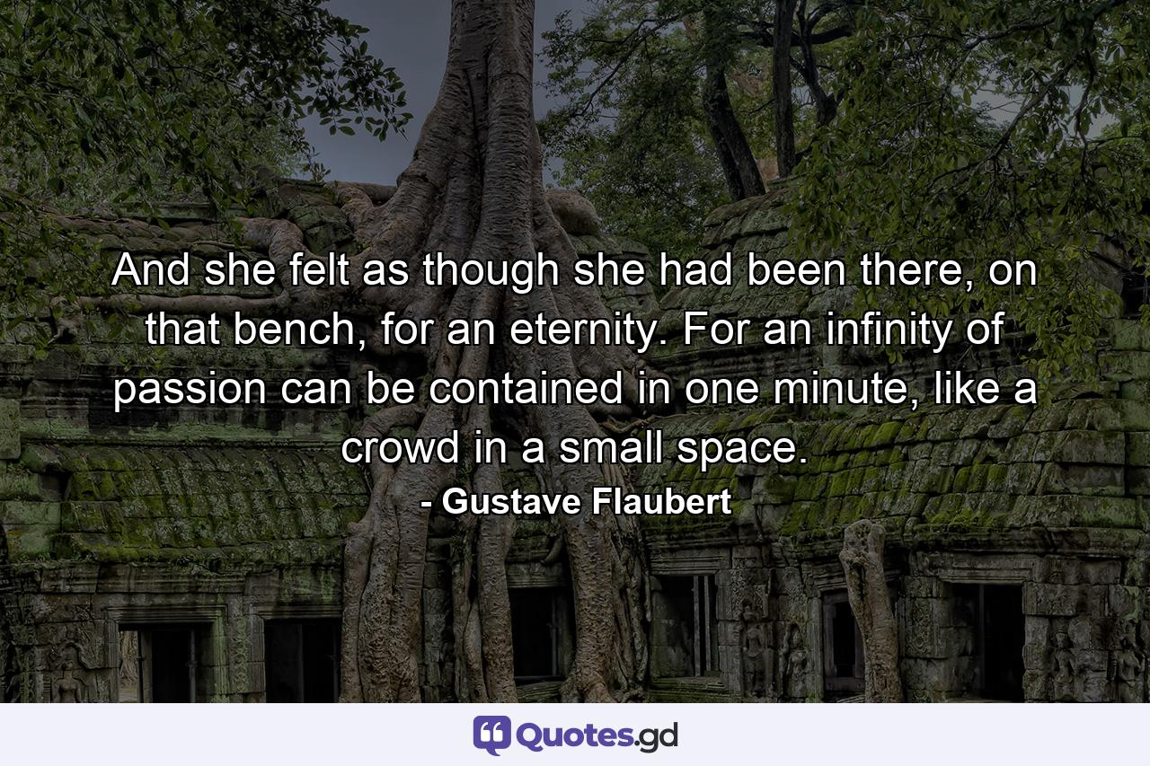 And she felt as though she had been there, on that bench, for an eternity. For an infinity of passion can be contained in one minute, like a crowd in a small space. - Quote by Gustave Flaubert