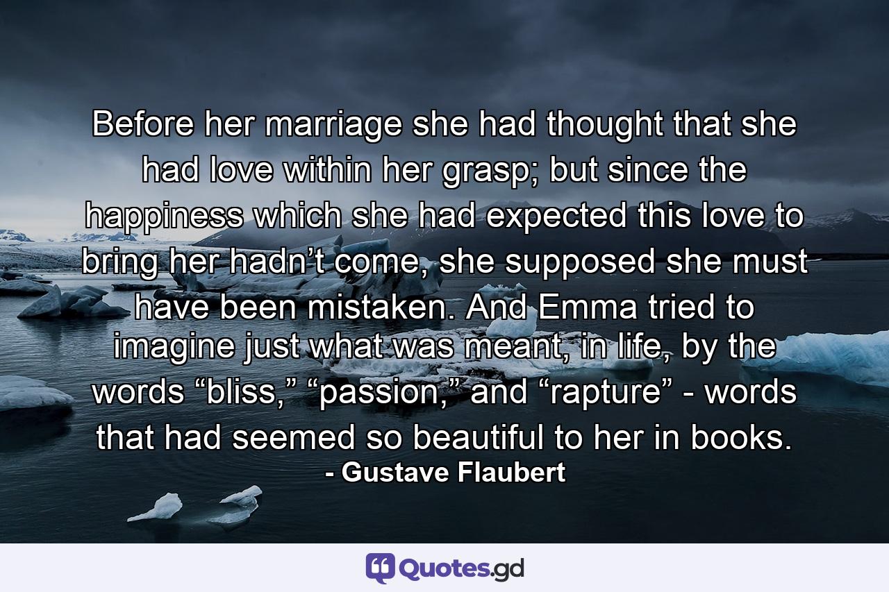 Before her marriage she had thought that she had love within her grasp; but since the happiness which she had expected this love to bring her hadn’t come, she supposed she must have been mistaken. And Emma tried to imagine just what was meant, in life, by the words “bliss,” “passion,” and “rapture” - words that had seemed so beautiful to her in books. - Quote by Gustave Flaubert