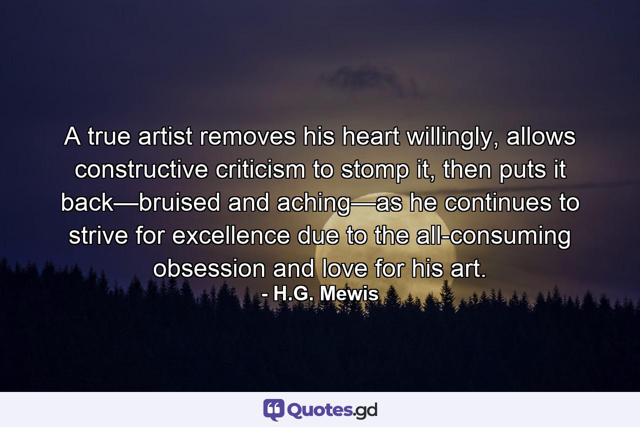 A true artist removes his heart willingly, allows constructive criticism to stomp it, then puts it back—bruised and aching—as he continues to strive for excellence due to the all-consuming obsession and love for his art. - Quote by H.G. Mewis