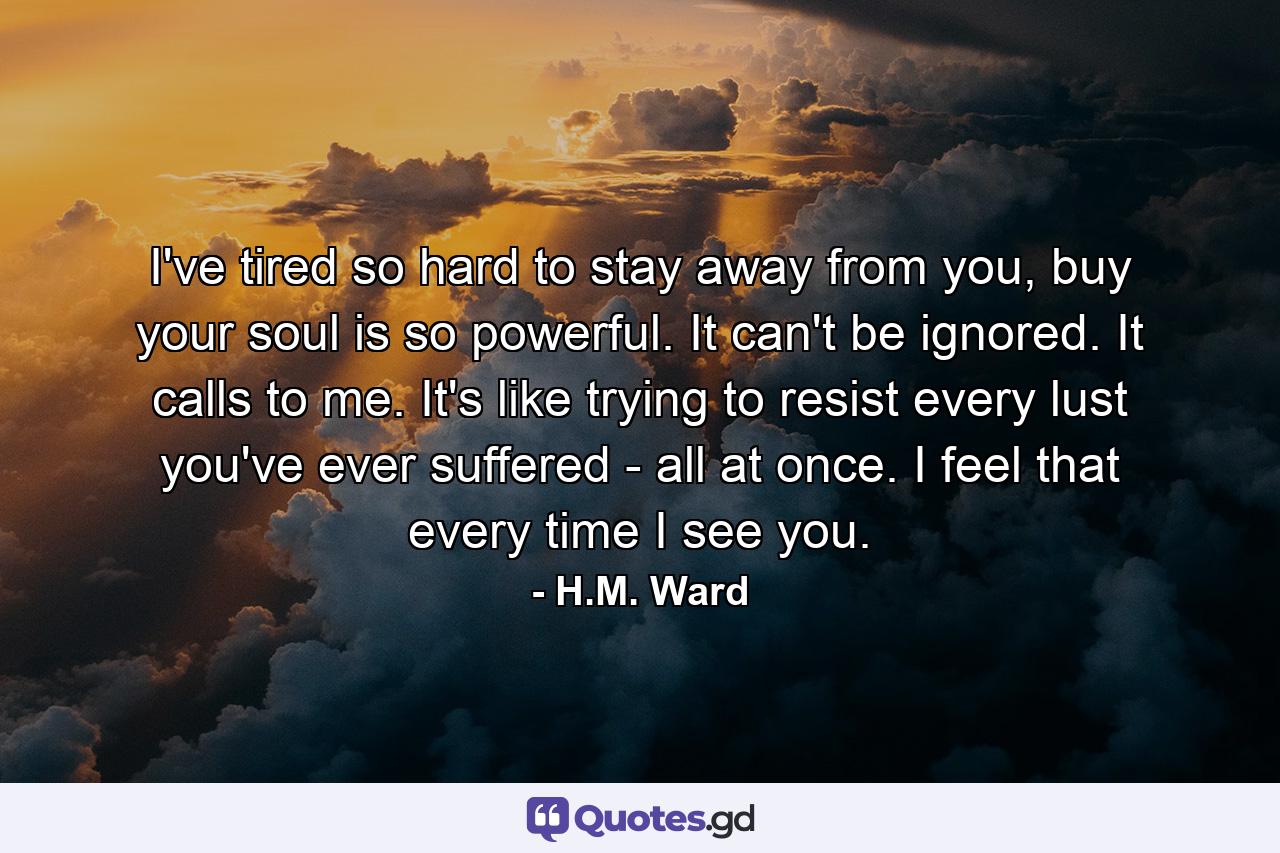 I've tired so hard to stay away from you, buy your soul is so powerful. It can't be ignored. It calls to me. It's like trying to resist every lust you've ever suffered - all at once. I feel that every time I see you. - Quote by H.M. Ward