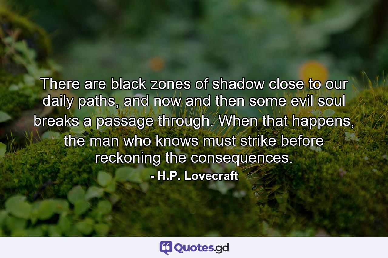 There are black zones of shadow close to our daily paths, and now and then some evil soul breaks a passage through. When that happens, the man who knows must strike before reckoning the consequences. - Quote by H.P. Lovecraft