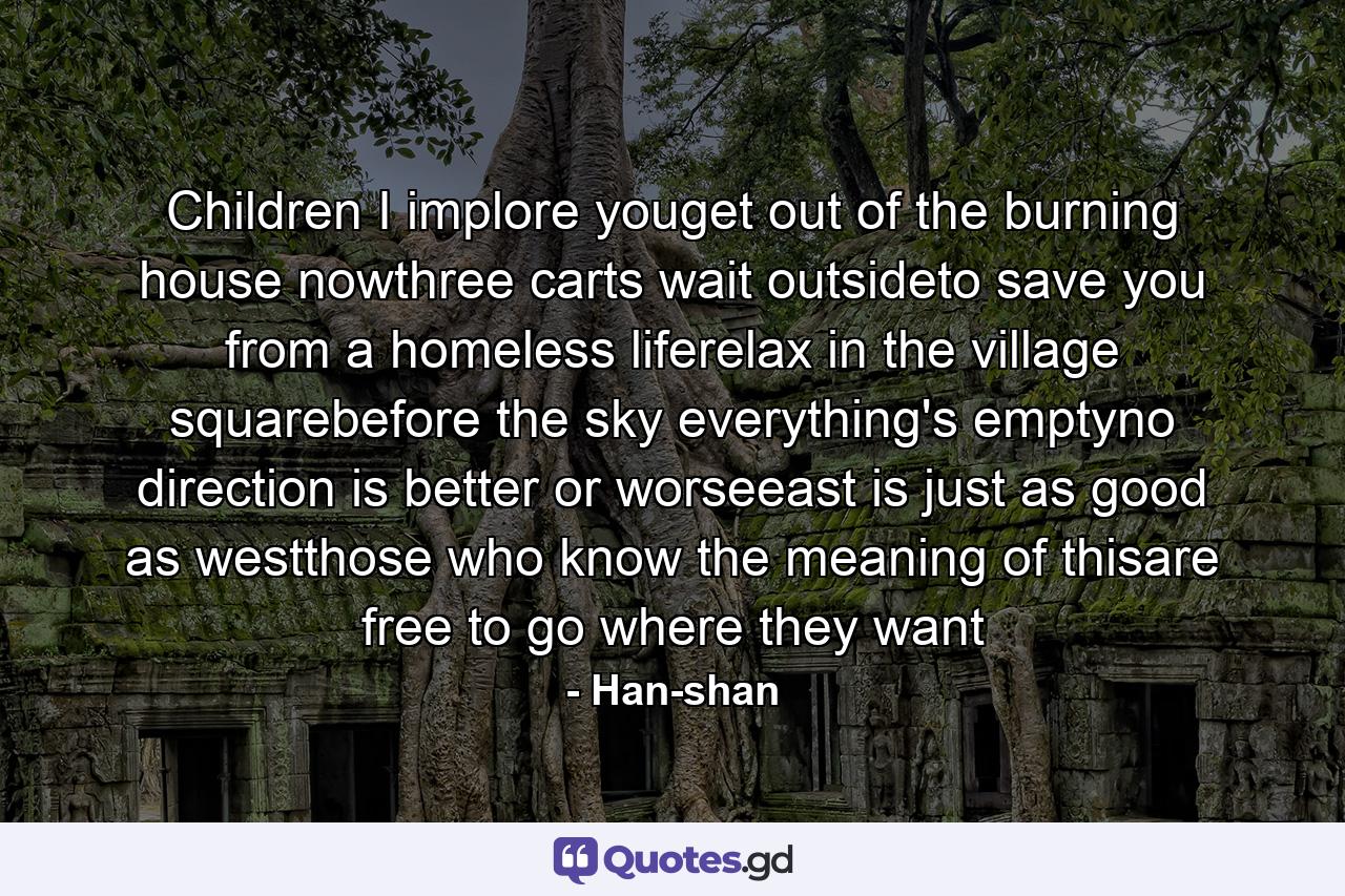 Children I implore youget out of the burning house nowthree carts wait outsideto save you from a homeless liferelax in the village squarebefore the sky everything's emptyno direction is better or worseeast is just as good as westthose who know the meaning of thisare free to go where they want - Quote by Han-shan