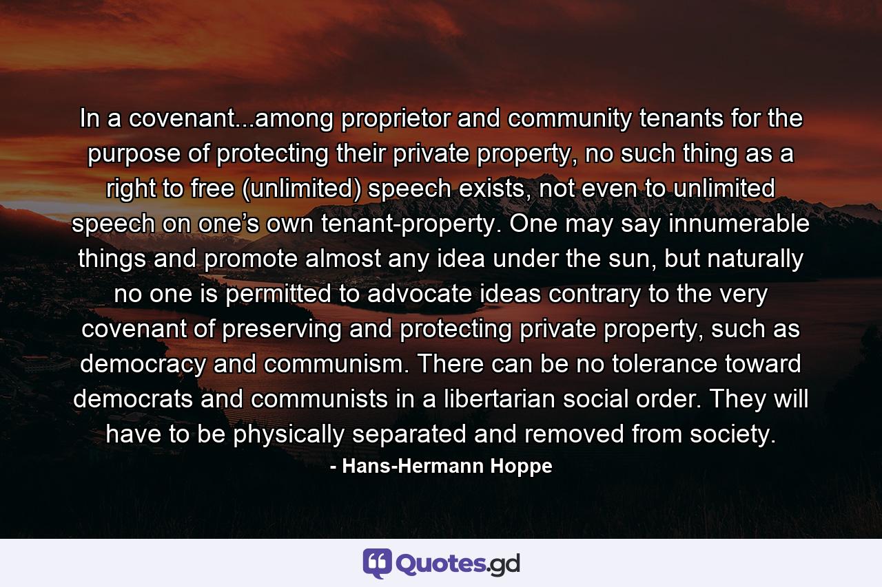 In a covenant...among proprietor and community tenants for the purpose of protecting their private property, no such thing as a right to free (unlimited) speech exists, not even to unlimited speech on one’s own tenant-property. One may say innumerable things and promote almost any idea under the sun, but naturally no one is permitted to advocate ideas contrary to the very covenant of preserving and protecting private property, such as democracy and communism. There can be no tolerance toward democrats and communists in a libertarian social order. They will have to be physically separated and removed from society. - Quote by Hans-Hermann Hoppe