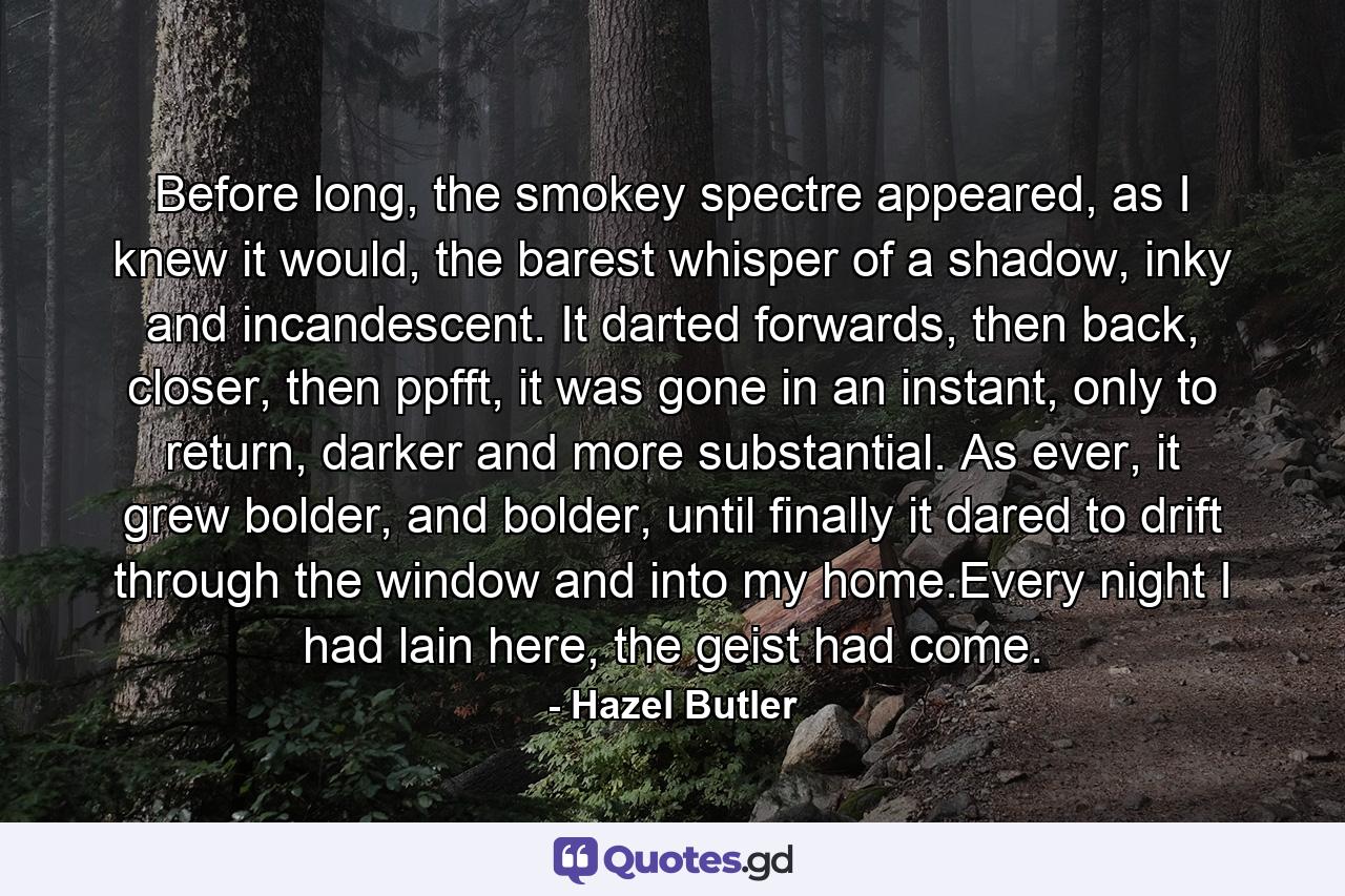 Before long, the smokey spectre appeared, as I knew it would, the barest whisper of a shadow, inky and incandescent. It darted forwards, then back, closer, then ppfft, it was gone in an instant, only to return, darker and more substantial. As ever, it grew bolder, and bolder, until finally it dared to drift through the window and into my home.Every night I had lain here, the geist had come. - Quote by Hazel Butler