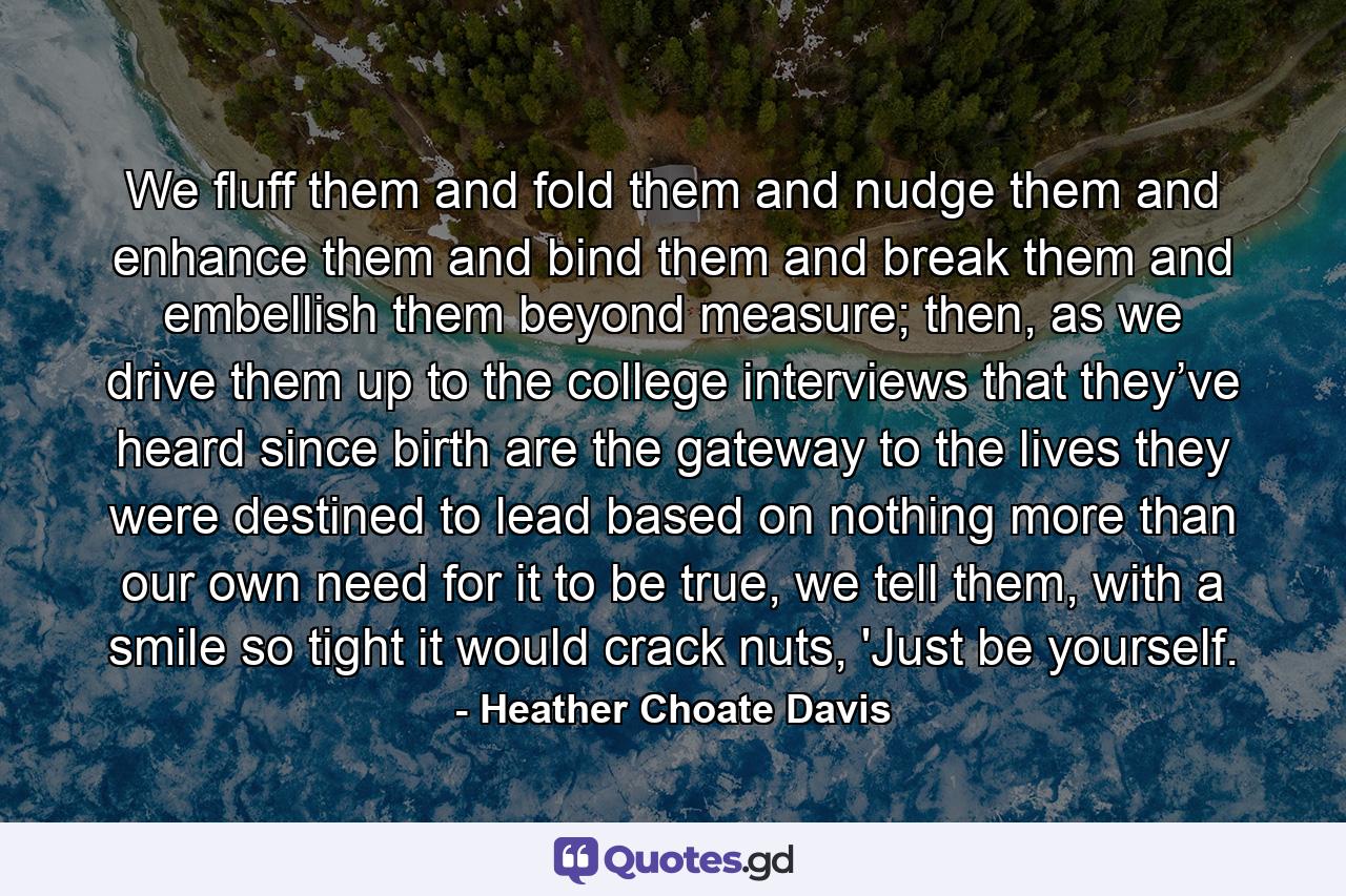 We fluff them and fold them and nudge them and enhance them and bind them and break them and embellish them beyond measure; then, as we drive them up to the college interviews that they’ve heard since birth are the gateway to the lives they were destined to lead based on nothing more than our own need for it to be true, we tell them, with a smile so tight it would crack nuts, 'Just be yourself. - Quote by Heather Choate Davis