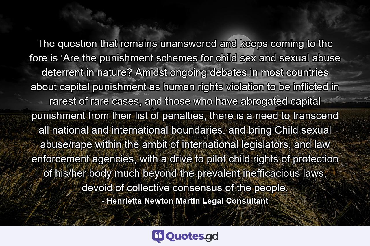 The question that remains unanswered and keeps coming to the fore is ‘Are the punishment schemes for child sex and sexual abuse deterrent in nature? Amidst ongoing debates in most countries about capital punishment as human rights violation to be inflicted in rarest of rare cases, and those who have abrogated capital punishment from their list of penalties, there is a need to transcend all national and international boundaries, and bring Child sexual abuse/rape within the ambit of international legislators, and law enforcement agencies, with a drive to pilot child rights of protection of his/her body much beyond the prevalent inefficacious laws, devoid of collective consensus of the people. - Quote by Henrietta Newton Martin Legal Consultant