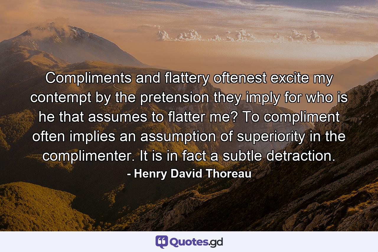 Compliments and flattery oftenest excite my contempt by the pretension they imply  for who is he that assumes to flatter me? To compliment often implies an assumption of superiority in the complimenter. It is  in fact  a subtle detraction. - Quote by Henry David Thoreau