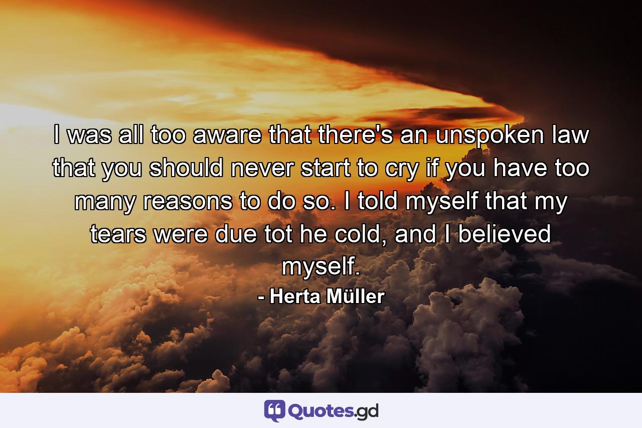 I was all too aware that there's an unspoken law that you should never start to cry if you have too many reasons to do so. I told myself that my tears were due tot he cold, and I believed myself. - Quote by Herta Müller