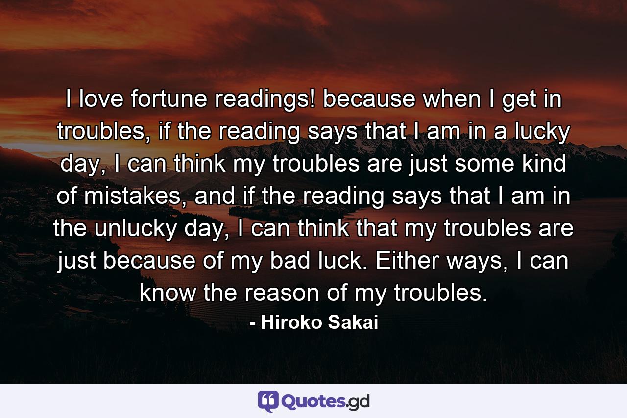 I love fortune readings! because when I get in troubles, if the reading says that I am in a lucky day, I can think my troubles are just some kind of mistakes, and if the reading says that I am in the unlucky day, I can think that my troubles are just because of my bad luck. Either ways, I can know the reason of my troubles. - Quote by Hiroko Sakai