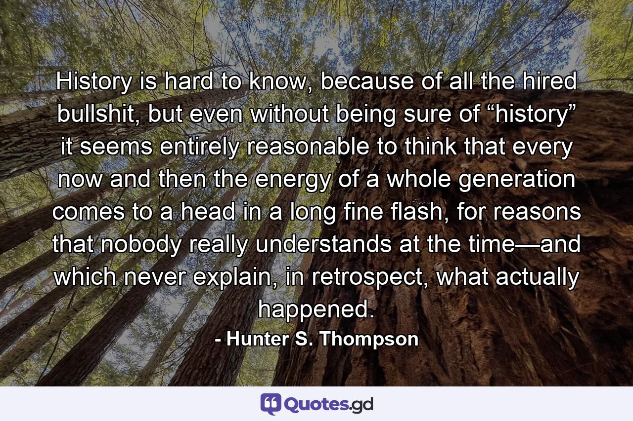 History is hard to know, because of all the hired bullshit, but even without being sure of “history” it seems entirely reasonable to think that every now and then the energy of a whole generation comes to a head in a long fine flash, for reasons that nobody really understands at the time—and which never explain, in retrospect, what actually happened. - Quote by Hunter S. Thompson