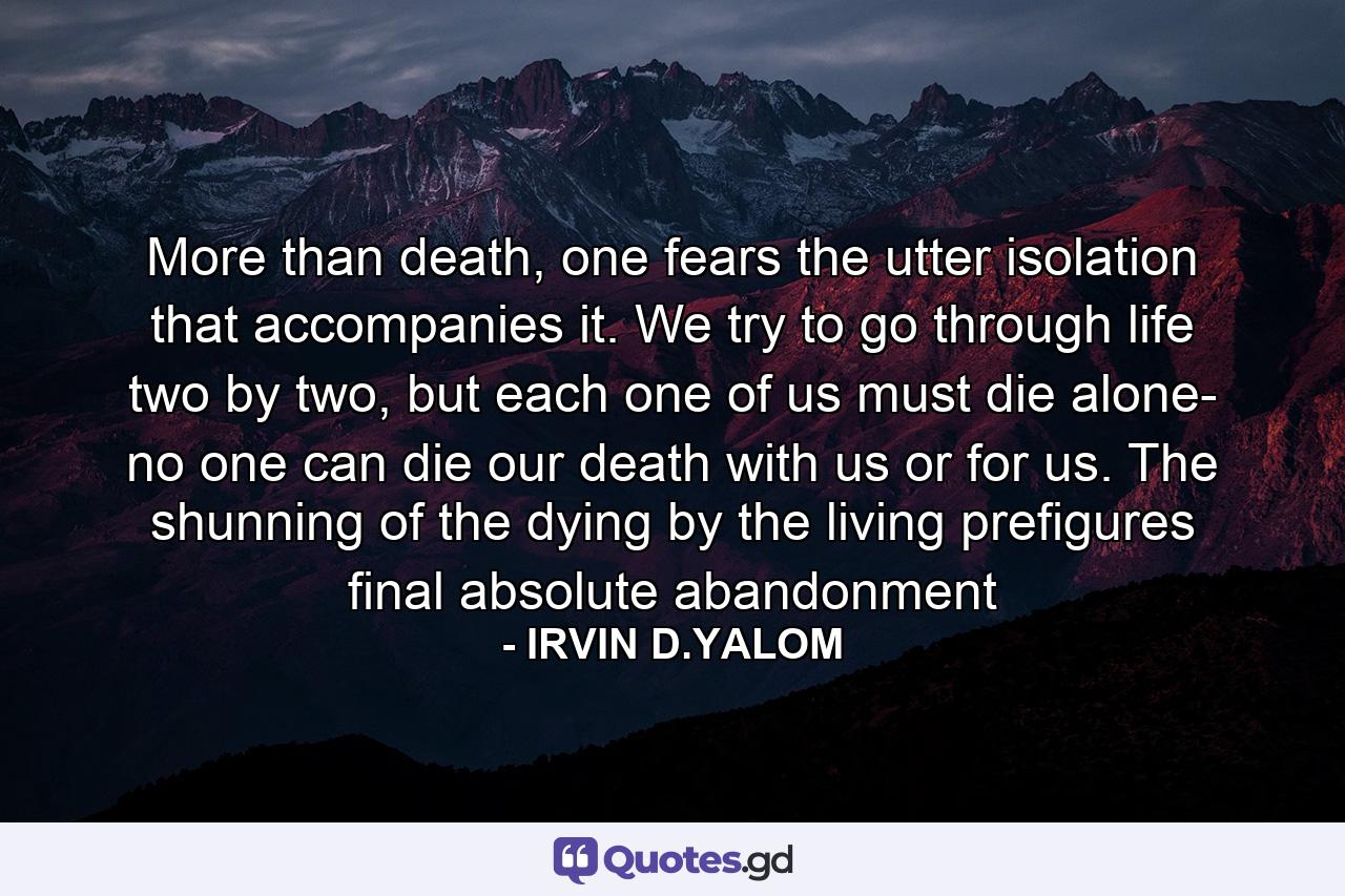 More than death, one fears the utter isolation that accompanies it. We try to go through life two by two, but each one of us must die alone- no one can die our death with us or for us. The shunning of the dying by the living prefigures final absolute abandonment - Quote by IRVIN D.YALOM