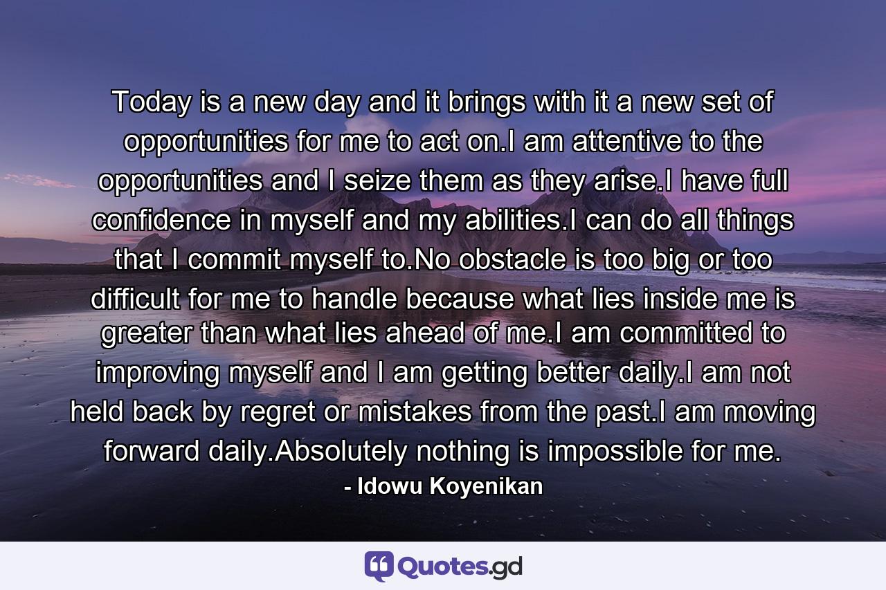 Today is a new day and it brings with it a new set of opportunities for me to act on.I am attentive to the opportunities and I seize them as they arise.I have full confidence in myself and my abilities.I can do all things that I commit myself to.No obstacle is too big or too difficult for me to handle because what lies inside me is greater than what lies ahead of me.I am committed to improving myself and I am getting better daily.I am not held back by regret or mistakes from the past.I am moving forward daily.Absolutely nothing is impossible for me. - Quote by Idowu Koyenikan