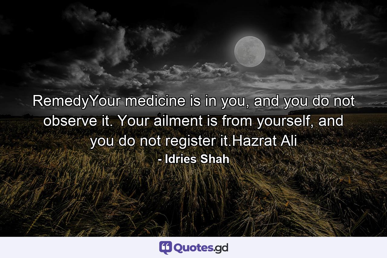 RemedyYour medicine is in you, and you do not observe it. Your ailment is from yourself, and you do not register it.Hazrat Ali - Quote by Idries Shah