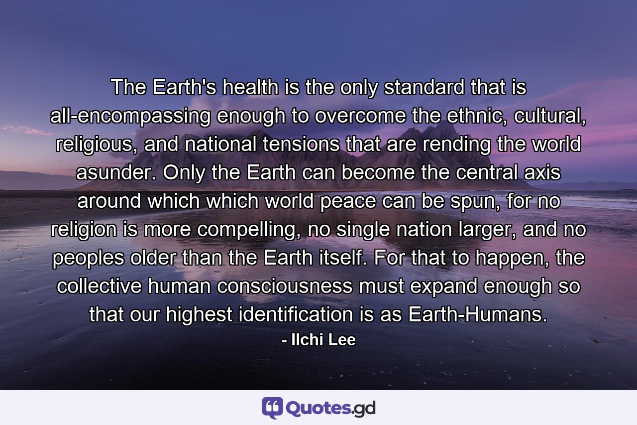 The Earth's health is the only standard that is all-encompassing enough to overcome the ethnic, cultural, religious, and national tensions that are rending the world asunder. Only the Earth can become the central axis around which which world peace can be spun, for no religion is more compelling, no single nation larger, and no peoples older than the Earth itself. For that to happen, the collective human consciousness must expand enough so that our highest identification is as Earth-Humans. - Quote by Ilchi Lee