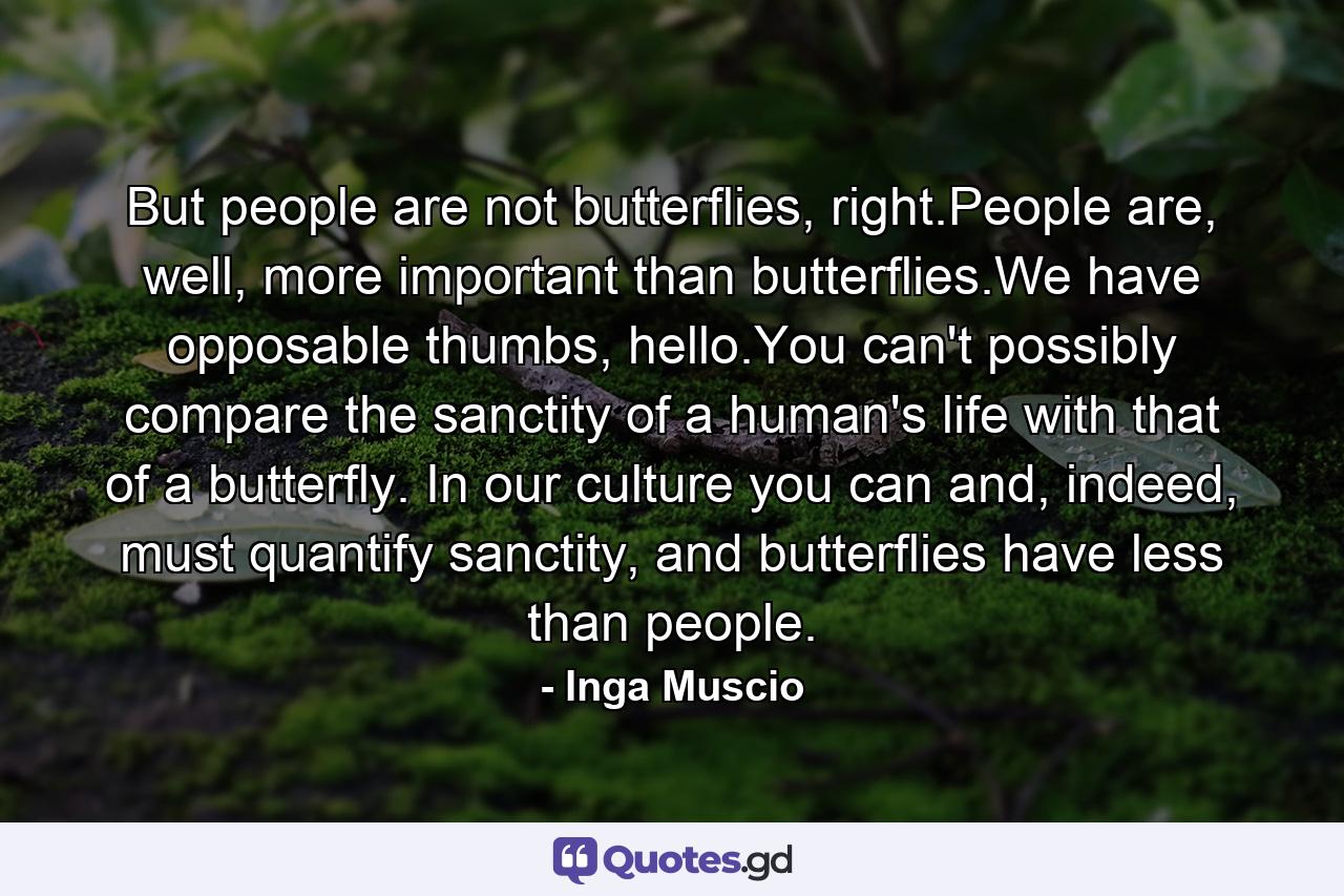 But people are not butterflies, right.People are, well, more important than butterflies.We have opposable thumbs, hello.You can't possibly compare the sanctity of a human's life with that of a butterfly. In our culture you can and, indeed, must quantify sanctity, and butterflies have less than people. - Quote by Inga Muscio