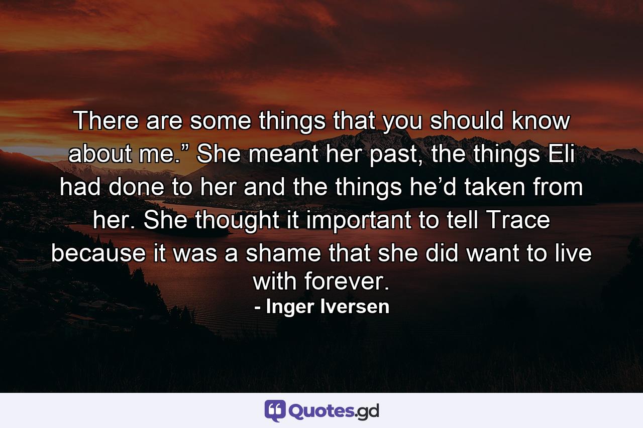 There are some things that you should know about me.” She meant her past, the things Eli had done to her and the things he’d taken from her. She thought it important to tell Trace because it was a shame that she did want to live with forever. - Quote by Inger Iversen