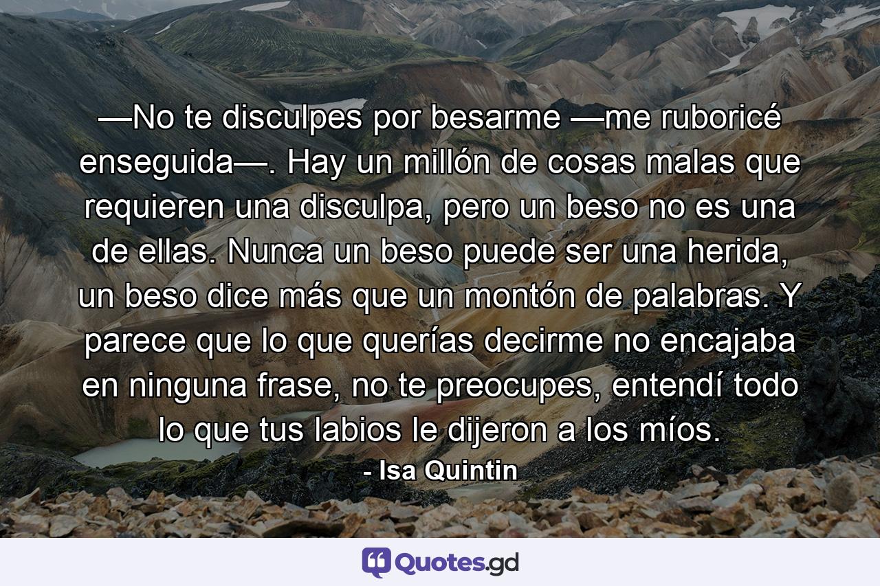 —No te disculpes por besarme —me ruboricé enseguida—. Hay un millón de cosas malas que requieren una disculpa, pero un beso no es una de ellas. Nunca un beso puede ser una herida, un beso dice más que un montón de palabras. Y parece que lo que querías decirme no encajaba en ninguna frase, no te preocupes, entendí todo lo que tus labios le dijeron a los míos. - Quote by Isa Quintin