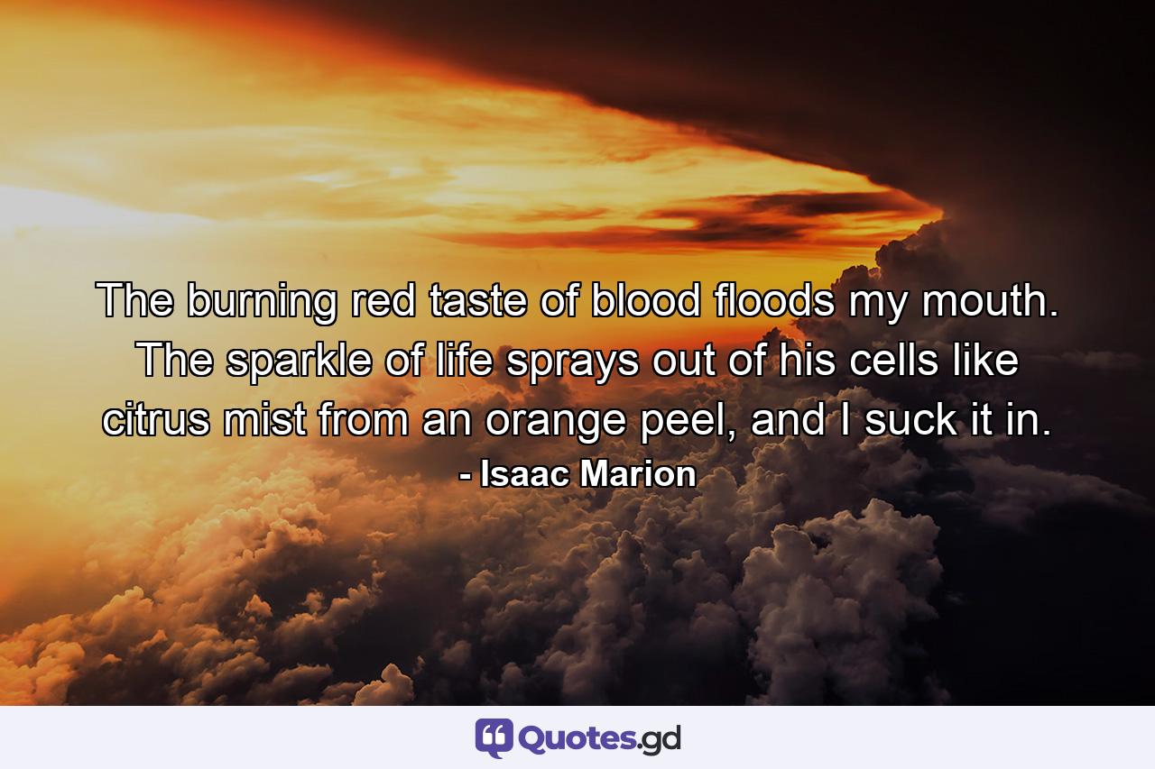 The burning red taste of blood floods my mouth. The sparkle of life sprays out of his cells like citrus mist from an orange peel, and I suck it in. - Quote by Isaac Marion