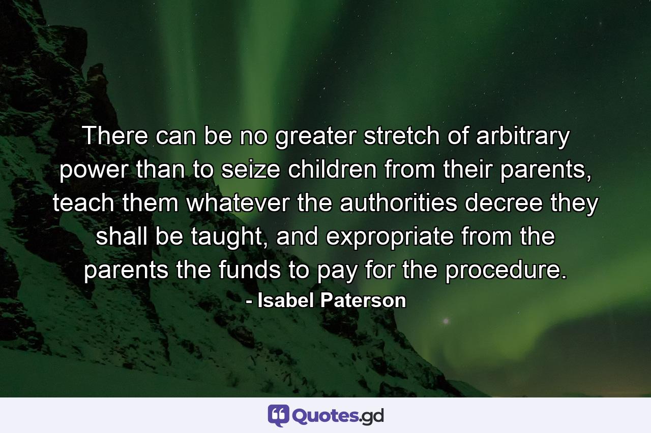 There can be no greater stretch of arbitrary power than to seize children from their parents, teach them whatever the authorities decree they shall be taught, and expropriate from the parents the funds to pay for the procedure. - Quote by Isabel Paterson