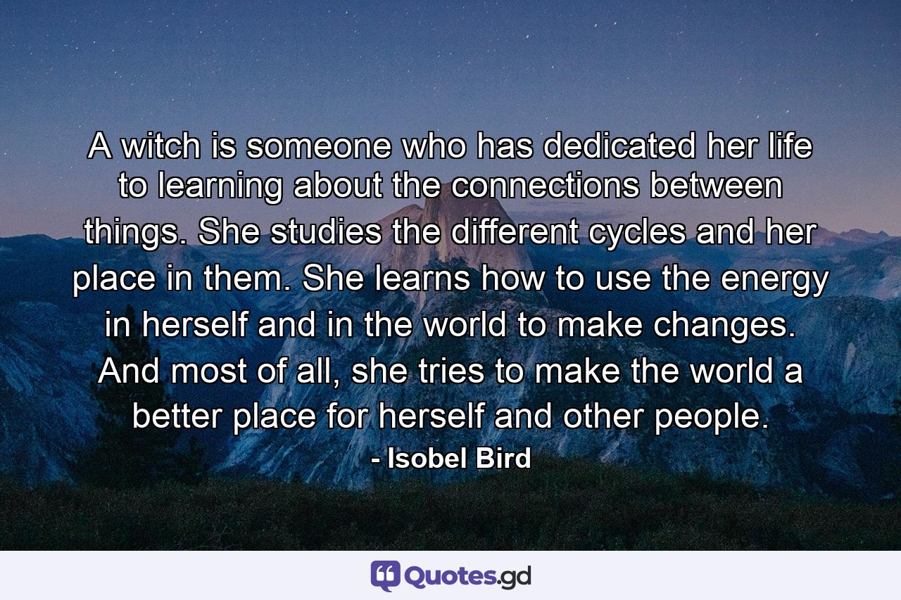 A witch is someone who has dedicated her life to learning about the connections between things. She studies the different cycles and her place in them. She learns how to use the energy in herself and in the world to make changes. And most of all, she tries to make the world a better place for herself and other people. - Quote by Isobel Bird