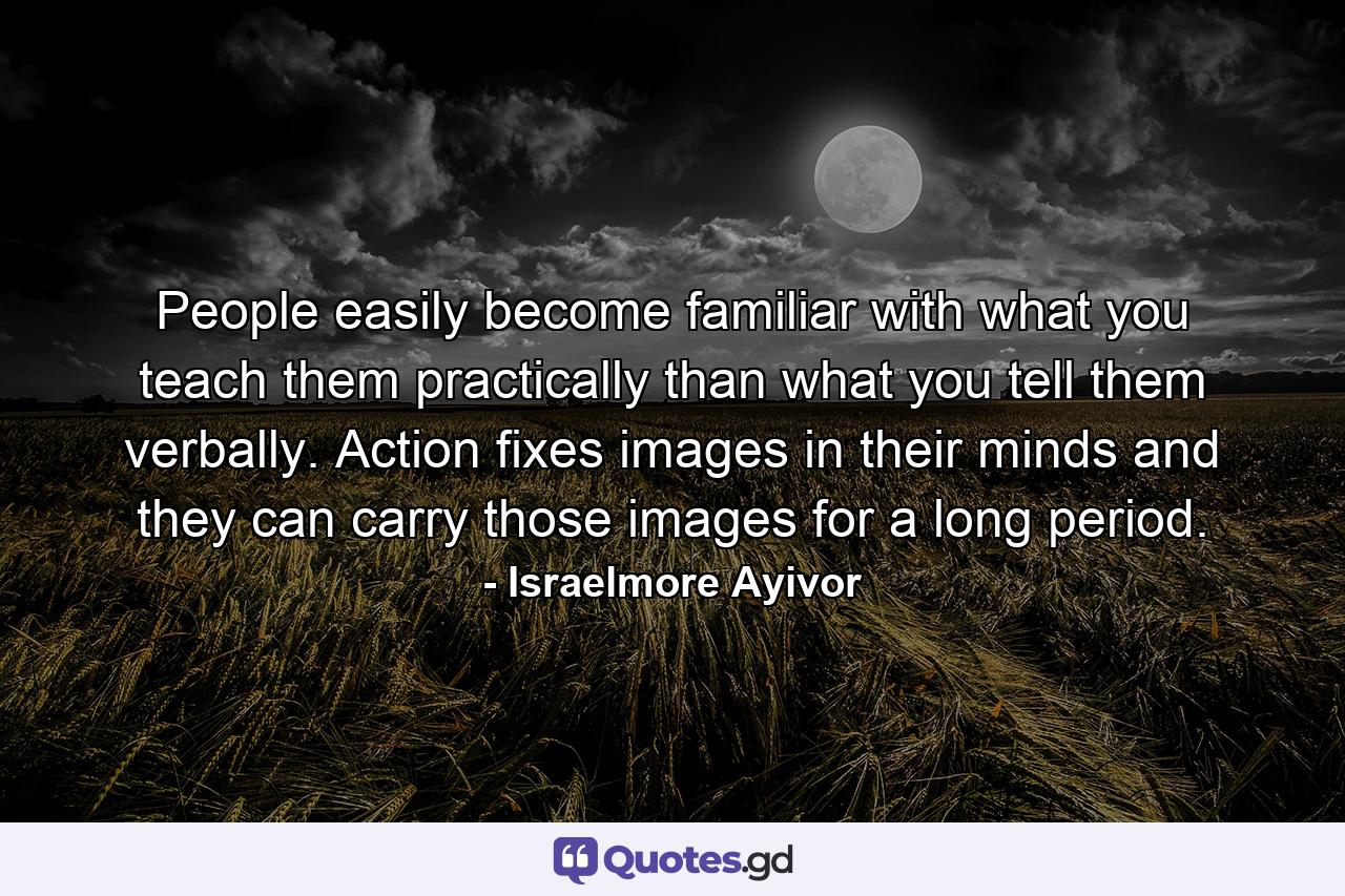 People easily become familiar with what you teach them practically than what you tell them verbally. Action fixes images in their minds and they can carry those images for a long period. - Quote by Israelmore Ayivor