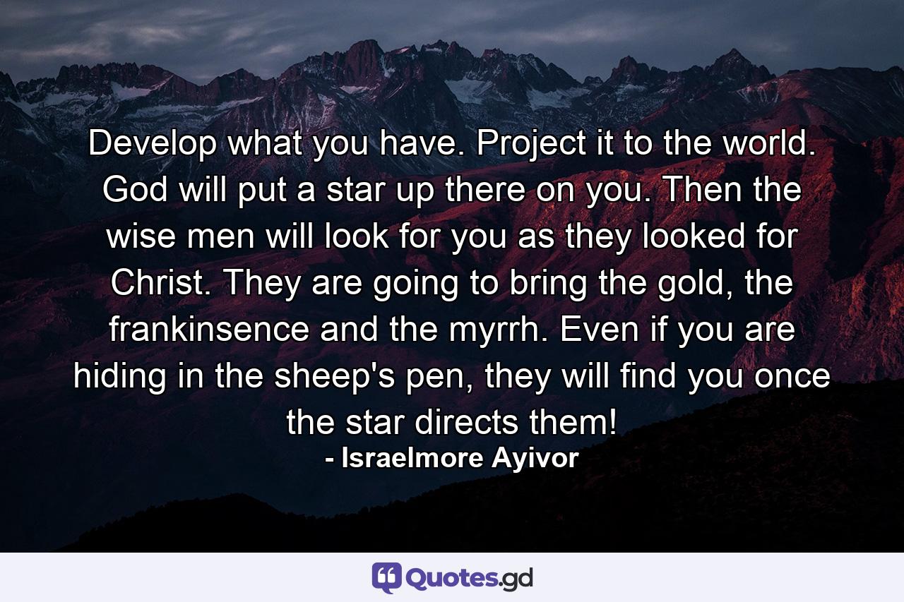 Develop what you have. Project it to the world. God will put a star up there on you. Then the wise men will look for you as they looked for Christ. They are going to bring the gold, the frankinsence and the myrrh. Even if you are hiding in the sheep's pen, they will find you once the star directs them! - Quote by Israelmore Ayivor