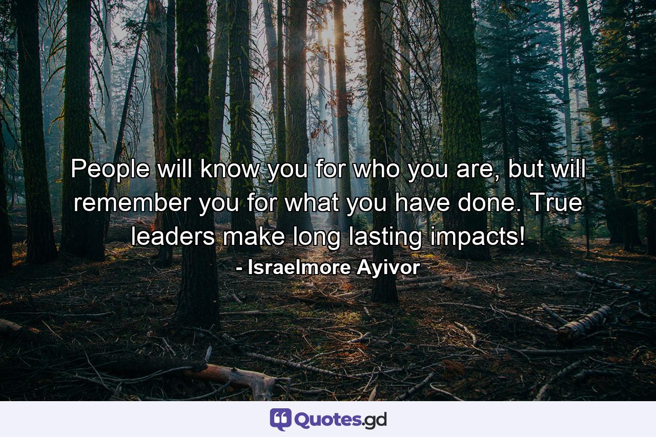 People will know you for who you are, but will remember you for what you have done. True leaders make long lasting impacts! - Quote by Israelmore Ayivor