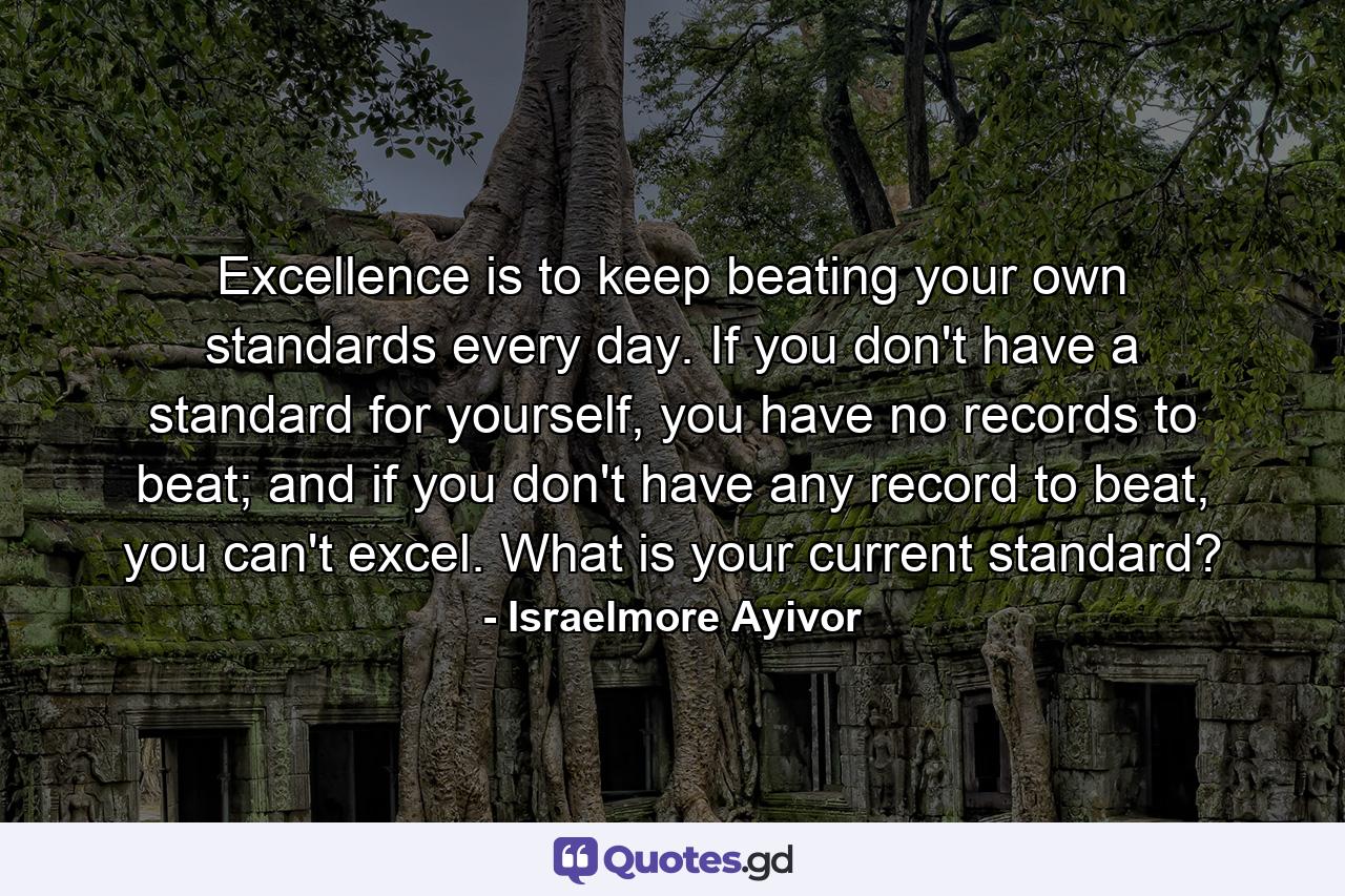 Excellence is to keep beating your own standards every day. If you don't have a standard for yourself, you have no records to beat; and if you don't have any record to beat, you can't excel. What is your current standard? - Quote by Israelmore Ayivor