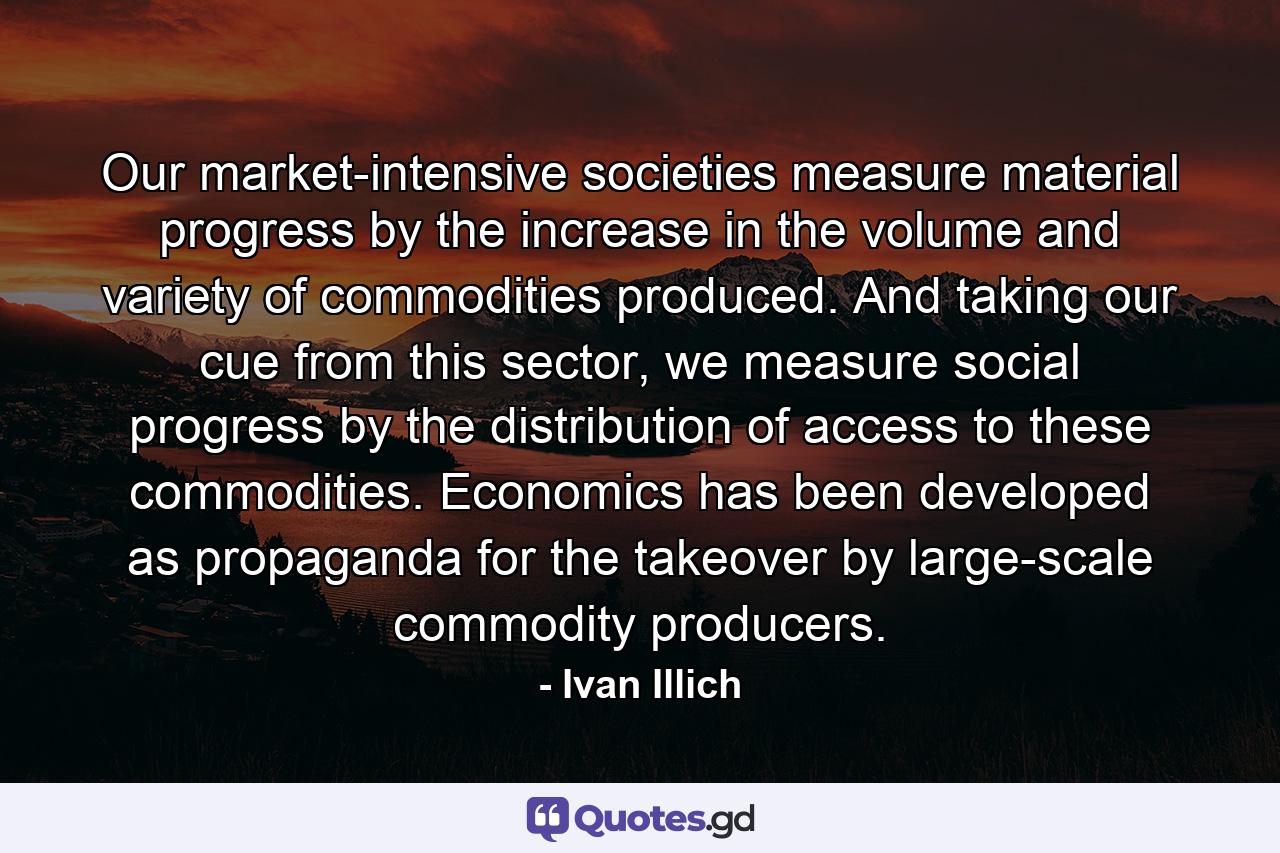 Our market-intensive societies measure material progress by the increase in the volume and variety of commodities produced. And taking our cue from this sector, we measure social progress by the distribution of access to these commodities. Economics has been developed as propaganda for the takeover by large-scale commodity producers. - Quote by Ivan Illich