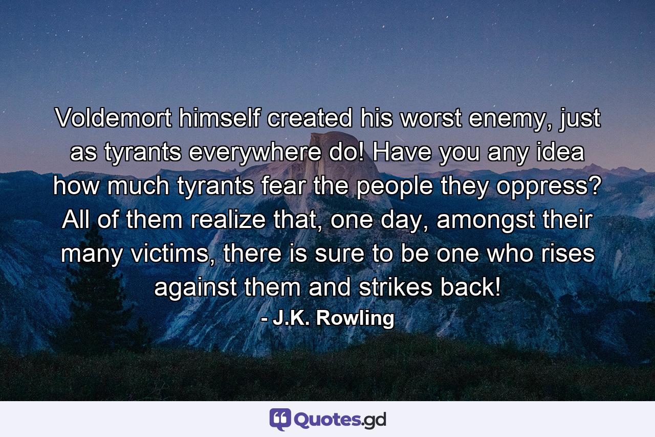 Voldemort himself created his worst enemy, just as tyrants everywhere do! Have you any idea how much tyrants fear the people they oppress? All of them realize that, one day, amongst their many victims, there is sure to be one who rises against them and strikes back! - Quote by J.K. Rowling