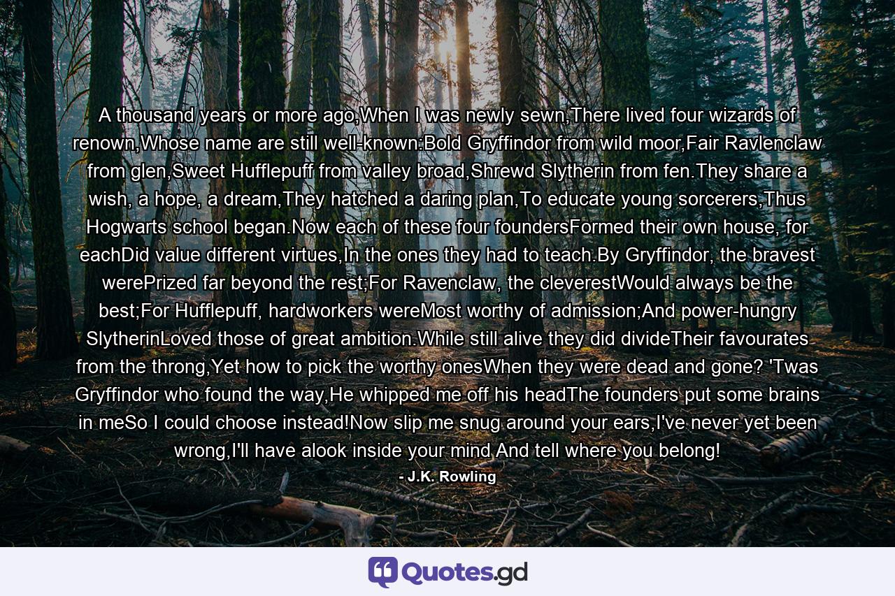 A thousand years or more ago,When I was newly sewn,There lived four wizards of renown,Whose name are still well-known:Bold Gryffindor from wild moor,Fair Ravlenclaw from glen,Sweet Hufflepuff from valley broad,Shrewd Slytherin from fen.They share a wish, a hope, a dream,They hatched a daring plan,To educate young sorcerers,Thus Hogwarts school began.Now each of these four foundersFormed their own house, for eachDid value different virtues,In the ones they had to teach.By Gryffindor, the bravest werePrized far beyond the rest;For Ravenclaw, the cleverestWould always be the best;For Hufflepuff, hardworkers wereMost worthy of admission;And power-hungry SlytherinLoved those of great ambition.While still alive they did divideTheir favourates from the throng,Yet how to pick the worthy onesWhen they were dead and gone? 'Twas Gryffindor who found the way,He whipped me off his headThe founders put some brains in meSo I could choose instead!Now slip me snug around your ears,I've never yet been wrong,I'll have alook inside your mind And tell where you belong! - Quote by J.K. Rowling