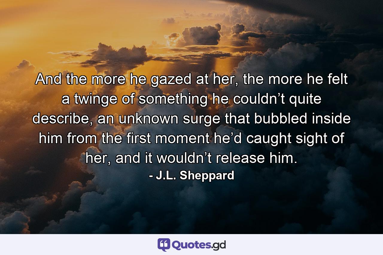 And the more he gazed at her, the more he felt a twinge of something he couldn’t quite describe, an unknown surge that bubbled inside him from the first moment he’d caught sight of her, and it wouldn’t release him. - Quote by J.L. Sheppard