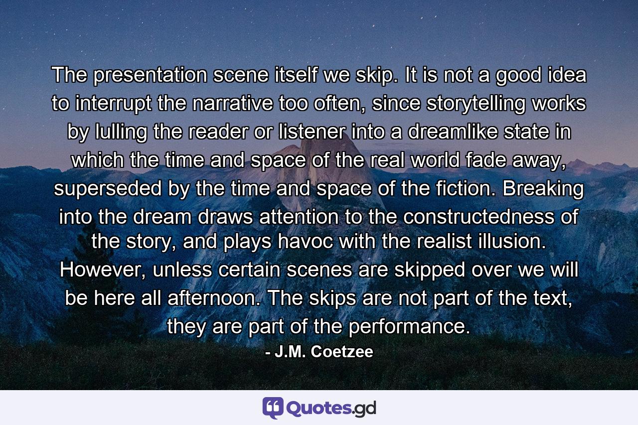 The presentation scene itself we skip. It is not a good idea to interrupt the narrative too often, since storytelling works by lulling the reader or listener into a dreamlike state in which the time and space of the real world fade away, superseded by the time and space of the fiction. Breaking into the dream draws attention to the constructedness of the story, and plays havoc with the realist illusion. However, unless certain scenes are skipped over we will be here all afternoon. The skips are not part of the text, they are part of the performance. - Quote by J.M. Coetzee