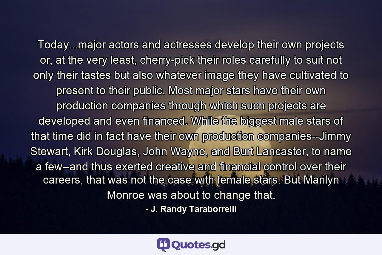 Today...major actors and actresses develop their own projects or, at the very least, cherry-pick their roles carefully to suit not only their tastes but also whatever image they have cultivated to present to their public. Most major stars have their own production companies through which such projects are developed and even financed. While the biggest male stars of that time did in fact have their own production companies--Jimmy Stewart, Kirk Douglas, John Wayne, and Burt Lancaster, to name a few--and thus exerted creative and financial control over their careers, that was not the case with female stars. But Marilyn Monroe was about to change that. - Quote by J. Randy Taraborrelli