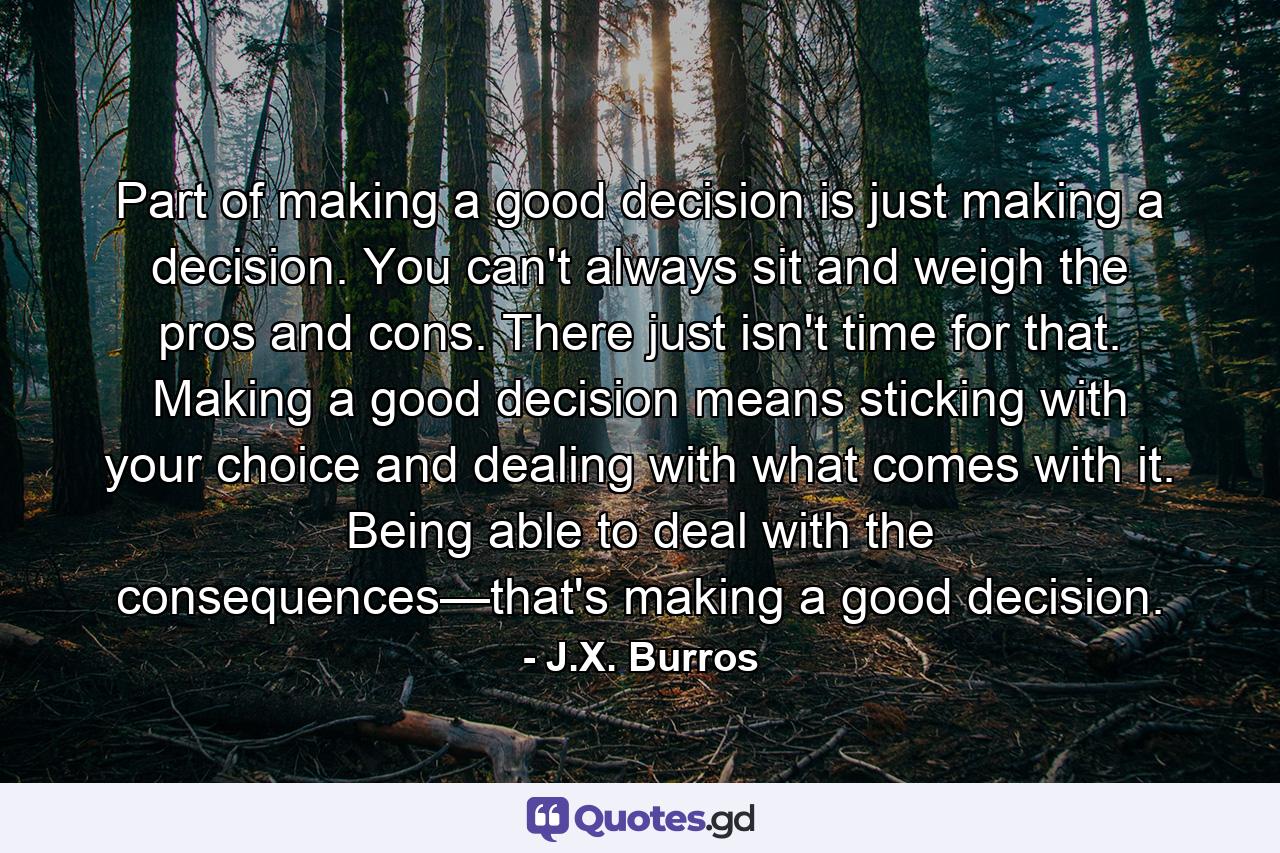 Part of making a good decision is just making a decision. You can't always sit and weigh the pros and cons. There just isn't time for that. Making a good decision means sticking with your choice and dealing with what comes with it. Being able to deal with the consequences—that's making a good decision. - Quote by J.X. Burros