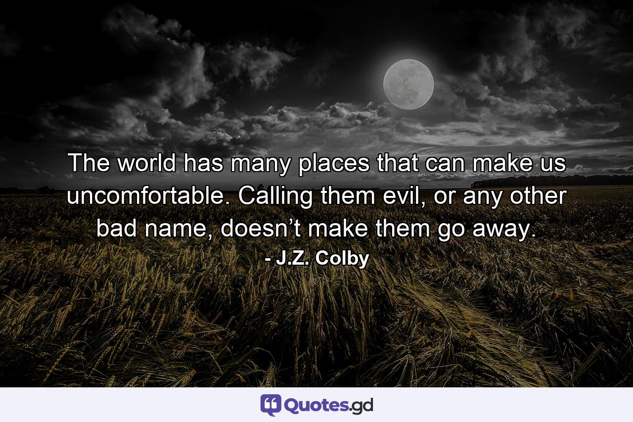 The world has many places that can make us uncomfortable. Calling them evil, or any other bad name, doesn’t make them go away. - Quote by J.Z. Colby