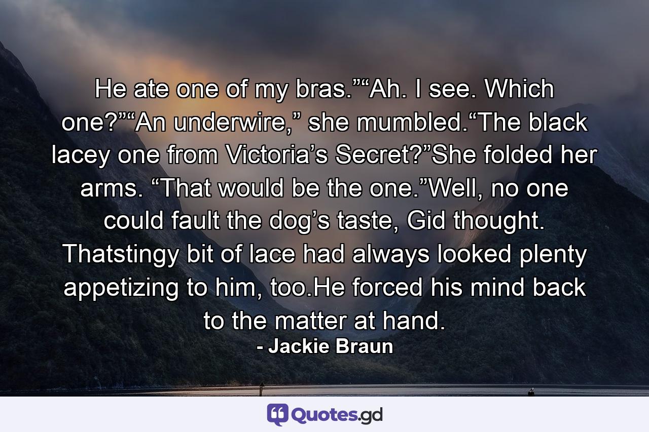 He ate one of my bras.”“Ah. I see. Which one?”“An underwire,” she mumbled.“The black lacey one from Victoria’s Secret?”She folded her arms. “That would be the one.”Well, no one could fault the dog’s taste, Gid thought. Thatstingy bit of lace had always looked plenty appetizing to him, too.He forced his mind back to the matter at hand. - Quote by Jackie Braun