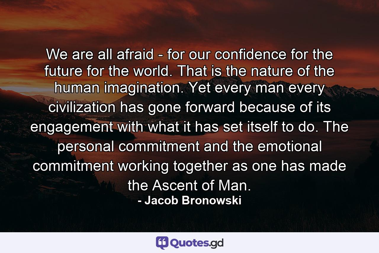 We are all afraid - for our confidence  for the future  for the world. That is the nature of the human imagination. Yet every man  every civilization  has gone forward because of its engagement with what it has set itself to do. The personal commitment and the emotional commitment working together as one  has made the Ascent of Man. - Quote by Jacob Bronowski