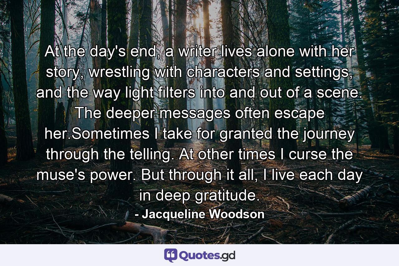 At the day's end, a writer lives alone with her story, wrestling with characters and settings, and the way light filters into and out of a scene. The deeper messages often escape her.Sometimes I take for granted the journey through the telling. At other times I curse the muse's power. But through it all, I live each day in deep gratitude. - Quote by Jacqueline Woodson