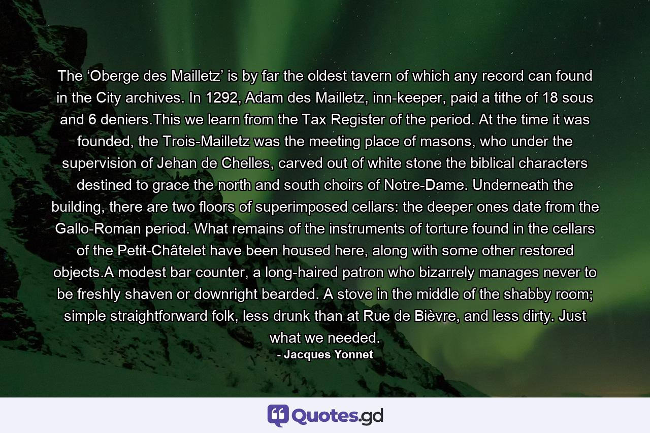 The ‘Oberge des Mailletz’ is by far the oldest tavern of which any record can found in the City archives. In 1292, Adam des Mailletz, inn-keeper, paid a tithe of 18 sous and 6 deniers.This we learn from the Tax Register of the period. At the time it was founded, the Trois-Mailletz was the meeting place of masons, who under the supervision of Jehan de Chelles, carved out of white stone the biblical characters destined to grace the north and south choirs of Notre-Dame. Underneath the building, there are two floors of superimposed cellars: the deeper ones date from the Gallo-Roman period. What remains of the instruments of torture found in the cellars of the Petit-Châtelet have been housed here, along with some other restored objects.A modest bar counter, a long-haired patron who bizarrely manages never to be freshly shaven or downright bearded. A stove in the middle of the shabby room; simple straightforward folk, less drunk than at Rue de Bièvre, and less dirty. Just what we needed. - Quote by Jacques Yonnet