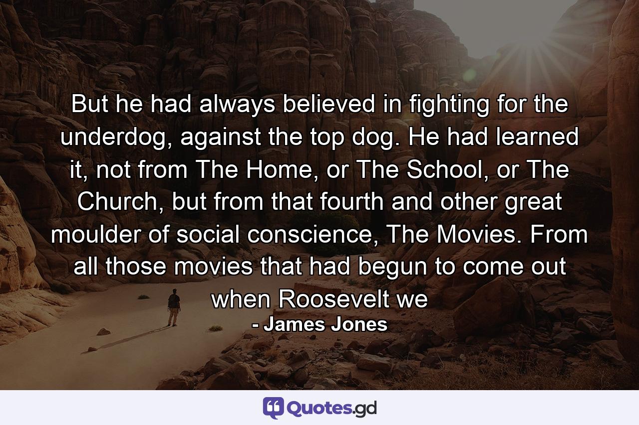 But he had always believed in fighting for the underdog, against the top dog. He had learned it, not from The Home, or The School, or The Church, but from that fourth and other great moulder of social conscience, The Movies. From all those movies that had begun to come out when Roosevelt we - Quote by James Jones